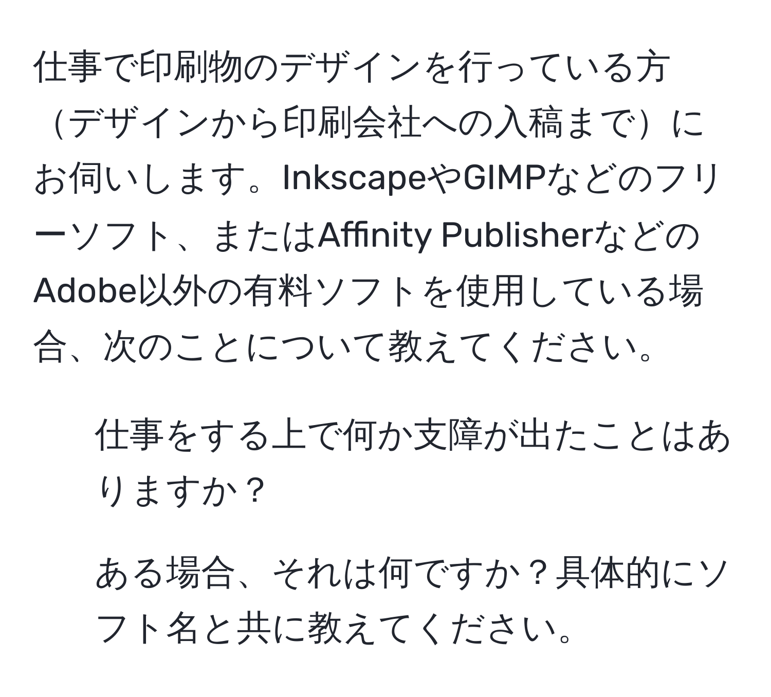 仕事で印刷物のデザインを行っている方デザインから印刷会社への入稿までにお伺いします。InkscapeやGIMPなどのフリーソフト、またはAffinity PublisherなどのAdobe以外の有料ソフトを使用している場合、次のことについて教えてください。  
1) 仕事をする上で何か支障が出たことはありますか？  
2) ある場合、それは何ですか？具体的にソフト名と共に教えてください。