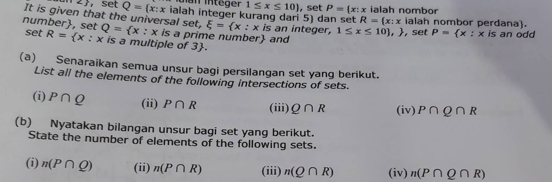 Ian Integer 1≤ x≤ 10 , set P= x:x ialah nombor 
∠ ,set Q= x:x ialah integer kurang dari 5  dan set R= x:x ialah nombor perdana. 
It is given that the universal set, xi = x:x is an integer, 1≤ x≤ 10 , , set P= x:x |s an odd 
number, set Q= x:x is a prime number and 
set R= x:x is a multiple of 3. 
(a) Senaraikan semua unsur bagi persilangan set yang berikut. 
List all the elements of the following intersections of sets. 
(i) P∩ Q
(ii) P∩ R P∩ Q∩ R
(iii) Q∩ R (iv) 
(b) Nyatakan bilangan unsur bagi set yang berikut. 
State the number of elements of the following sets. 
(i) n(P∩ Q)
(ii) n(P∩ R) (iii) n(Q∩ R)
(iv) n(P∩ Q∩ R)