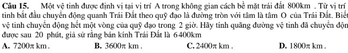 Một vệ tinh được định vị tại vị trí A trong không gian cách bề mặt trái đất 800km. Từ vị trí
tinh bắt đầu chuyển động quanh Trái Đất theo quỹ đạo là đường tròn với tâm là tâm O của Trái Đất. Biết
vệ tinh chuyển động hết một vòng của quỹ đạo trong 2 giờ. Hãy tính quãng đường vệ tinh đã chuyển độn
được sau 20 phút, giả sử rằng bán kính Trái Đất là 6400km
A. 7200π km. B. 3600π km. C. 2400π km. D. 1800π km.