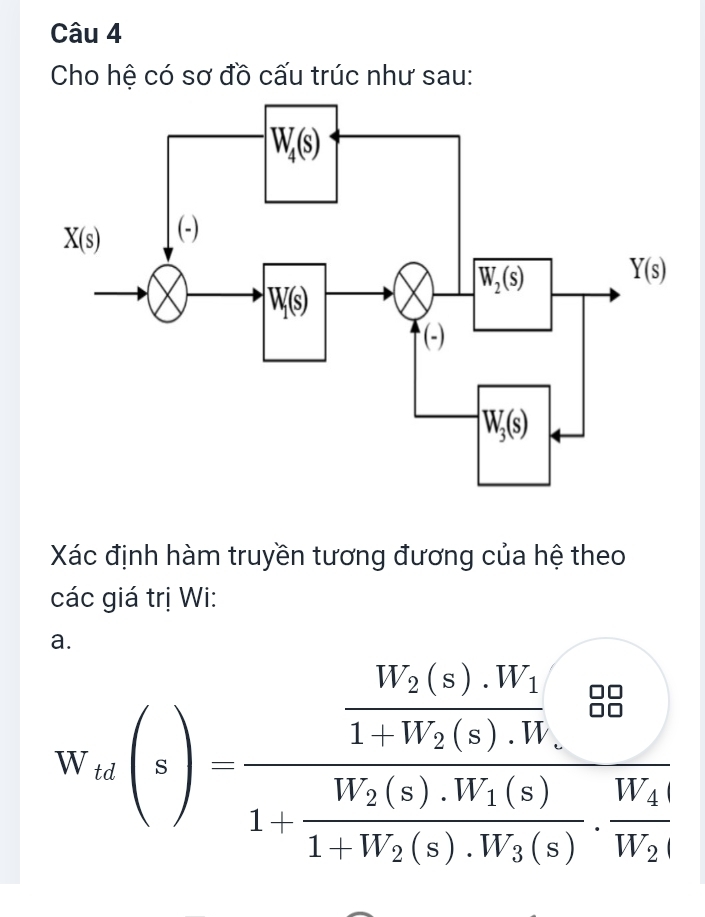 Cho hệ có sơ đồ cấu trúc như sau:
Xác định hàm truyền tương đương của hệ theo
các giá trị Wi:
W'(s(z)=frac frac W_2(s).W_11+W_2(s)R).1+1+frac 1V_1+W_1V(s).W_1frac (s)1+frac W_2(z).W_1(s)1-W_2(z).W_1(s).frac W_4W_2