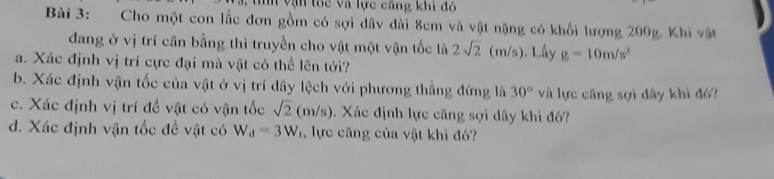 vận tốc và lực căng khi đỏ 
Bài 3: Cho một con lắc đơn gồm có sợi dâv dài 8cm và vật nặng có khối lượng 200g. Khi vật 
đang ở vị trí cân bằng thì truyền cho vật một vận tốc là 2sqrt(2) (m/s). Lấy g=10m/s^2
a. Xác định vị trí cực đại mà vật có thể lên tới? 
b. Xác định vận tốc của vật ở vị trí dây lệch với phương thẳng đứng là 30° và lực căng sợi đây khi đ6? 
c. Xác định vị trí để vật có vận tốc sqrt(2)(m/s). Xác định lực căng sợi dây khi đó? 
d. Xác định vận tốc đề vật có W_d=3W , lực căng của vật khi đó