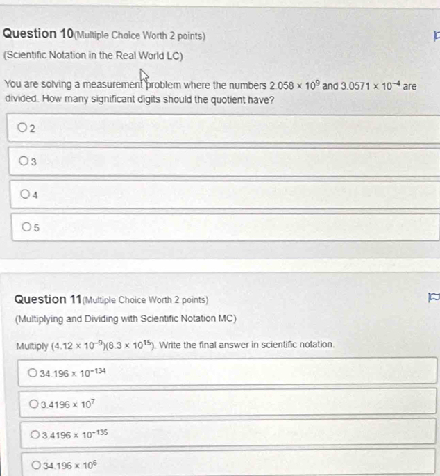 Question 10(Multiple Choice Worth 2 points)
(Scientific Notation in the Real World LC)
You are solving a measurement problem where the numbers 2.058* 10^9 and 3.0571* 10^(-4) are
divided. How many significant digits should the quotient have?
2
3
4
5
Question 11(Multiple Choice Worth 2 points)
(Multiplying and Dividing with Scientific Notation MC)
Multiply (4.12* 10^(-9))(8.3* 10^(15)). Write the final answer in scientific notation.
34.196* 10^(-134)
3.4196* 10^7
3.4196* 10^(-135)
34.196* 10^6