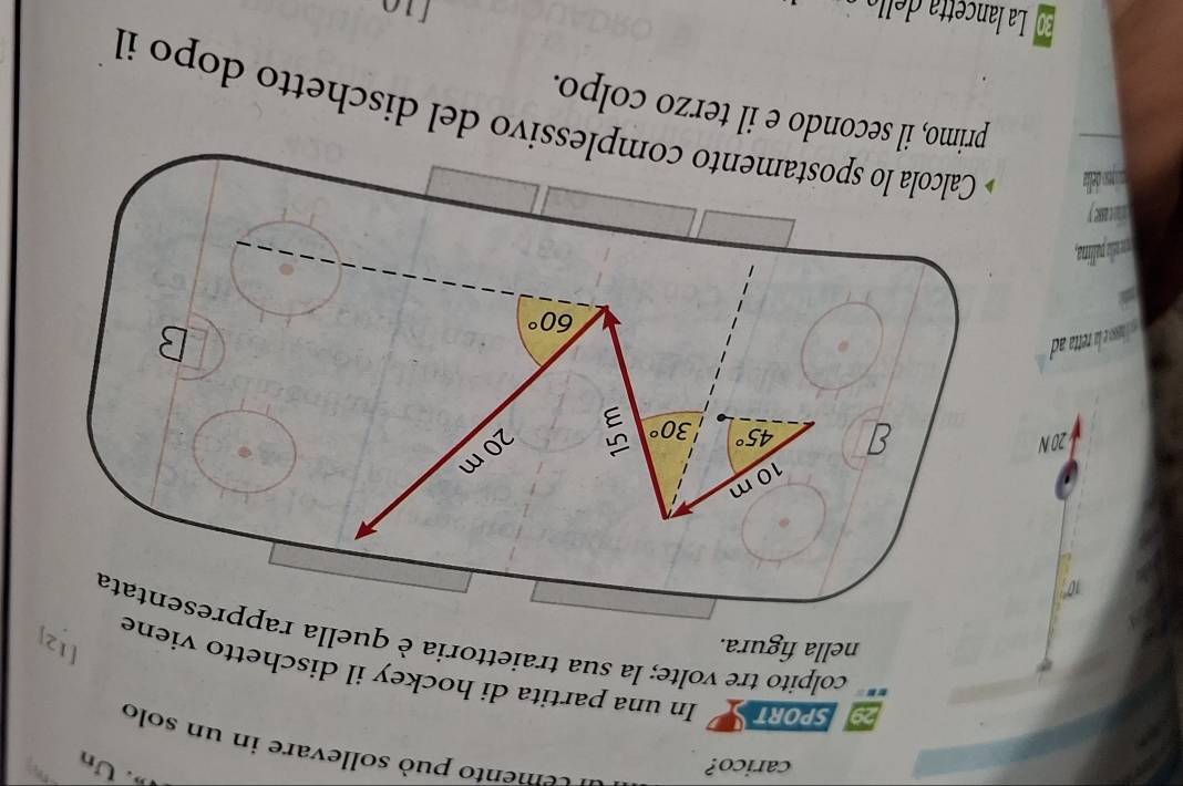 carico? 
. Un 
a cemento può sollevare in un solo 
SPORT In una partita di hockey il dischetto viene 
nella figura. 
colpito tre volte; la sua traiettoria è quella rappresentata
10m
20 N
45° 30°
20 m
a oso a etta ad
60°
B 
a 
m lo palina, 
Calcola lo spostamento complessivo del dischetto dopo il 
primo, il secondo e il terzo colpo.