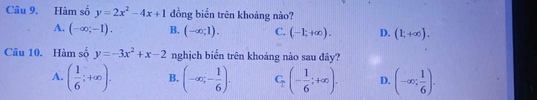 Hàm số y=2x^2-4x+1 đồng biến trên khoảng nào?
A. (-∈fty ;-I). B. (-∈fty ;1). C. (-1;+∈fty ). D. (1;+∈fty ). 
Câu 10. Hàm số y=-3x^2+x-2 nghịch biến trên khoảng nào sau đây?
A. ( 1/6 ;+∈fty ). B. (-∈fty ;- 1/6 ). C_n(- 1/6 ;+∈fty ). D. (-∈fty ; 1/6 ).