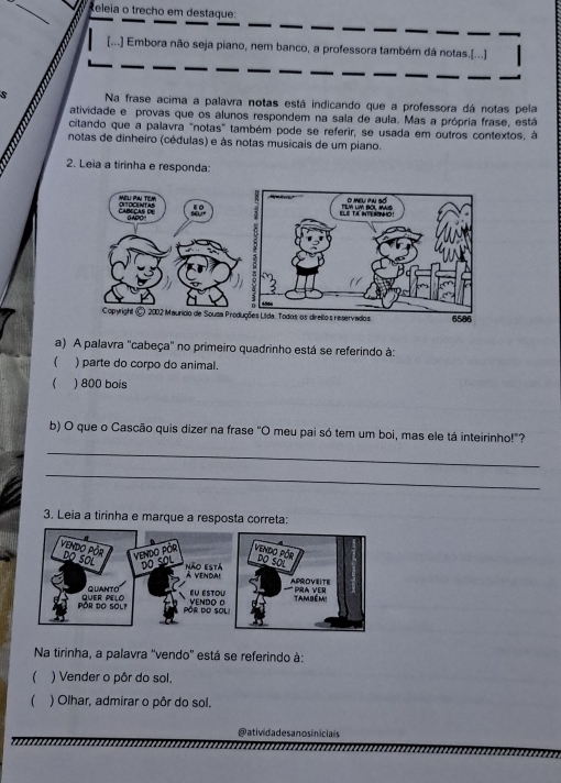 Releia o trecho em destaque: 
[...] Embora não seja piano, nem banco, a professora também dá notas.[...] 
s Na frase acima a palavra notas está indicando que a professora dá notas pela 
atividade e provas que os alunos respondem na sala de aula. Mas a própria frase, está 
citando que a palavra "notas" também pode se referir, se usada em outros contextos, à 
notas de dinheiro (cédulas) e às notas musicais de um piano. 
2. Leia a tirinha e responda: 
a) A palavra ''cabeça'' no primeiro quadrinho está se referindo à: 
( ) parte do corpo do animal. 
 ) 800 bois 
b) O que o Cascão quis dizer na frase "O meu pai só tem um boi, mas ele tá inteirinho!"? 
_ 
_ 
3. Leia a tirinha e marque a resposta correta: 
Na tirinha, a palavra ''vendo'' está se referindo à: 
 ) Vender o pôr do sol. 
 ) Olhar, admirar o pôr do sol. 
@ativida des a nos iniciais