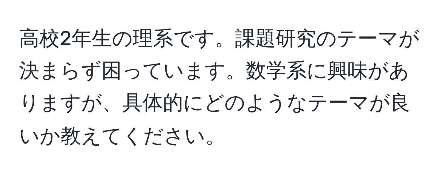 高校2年生の理系です。課題研究のテーマが決まらず困っています。数学系に興味がありますが、具体的にどのようなテーマが良いか教えてください。