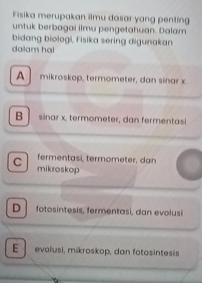 Fisika merupakan ilmu dasar yang penting
untuk berbagai ilmu pengetahuan. Dalam
bidang biologi, Fisika sering digunakan
dalam hal
A mikroskop, termometer, dan sinar x.
B sinar x, termometer, dan fermentasi
C fermentasi, termometer, dan
mikroskop
D fotosintesis, fermentasi, dan evolusi
E evolusi, mikroskop, dan fotosintesis