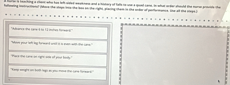 A nurse is teaching a client who has left-sided weakness and a history of falls to use a quad cane. In what order should the nurse provide the
following instructions? (Move the steps into the box on the right, placing them in the order of performance. Use all the steps.)
"Advance the cane 6 to 12 inches forward."
"Move your left leg forward until it is even with the cane."
"Place the cane on right side of your body."
"Keep weight on both legs as you move the cane forward."