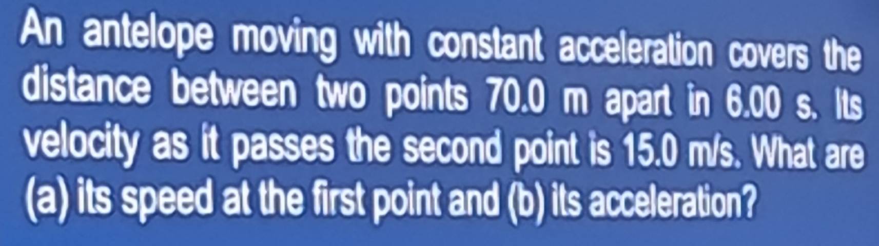 An antelope moving with constant acceleration covers the 
distance between two points 70.0 m apart in 6.00 s. Its 
velocity as it passes the second point is 15.0 m/s. What are 
(a) its speed at the first point and (b) its acceleration?