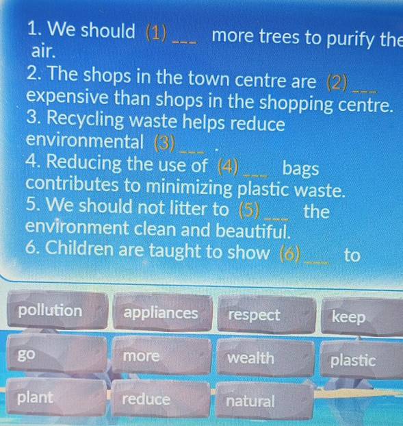 We should (1) _more trees to purify the
air.
2. The shops in the town centre are (2)_
expensive than shops in the shopping centre.
3. Recycling waste helps reduce
environmental (3)
4. Reducing the use of (4) _bags
contributes to minimizing plastic waste.
5. We should not litter to (5) _the
environment clean and beautiful.
6. Children are taught to show (6) _to
pollution appliances respect keep
go more wealth plastic
plant reduce natural