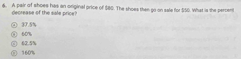 A pair of shoes has an original price of $80. The shoes then go on sale for $50. What is the percent
decrease of the sale price?
37.5%
⑥ 60%
◎ 62.5%
160%