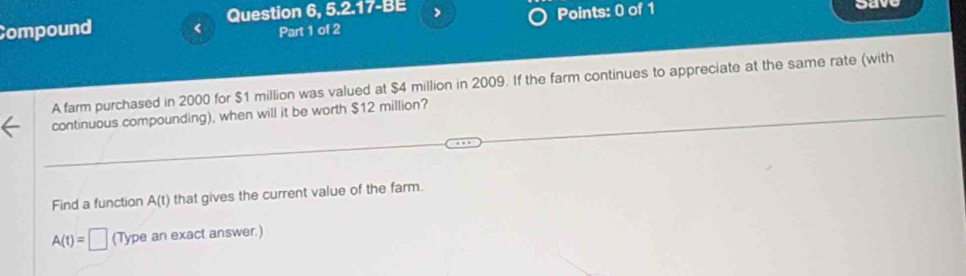 Compound < Question 6, 5.2.17-BE > oav 
Part 1 of 2 Points: 0 of 1 
A farm purchased in 2000 for $1 million was valued at $4 million in 2009. If the farm continues to appreciate at the same rate (with 
continuous compounding), when will it be worth $12 million? 
Find a function A(t) that gives the current value of the farm.
A(t)=□ (Type an exact answer.)