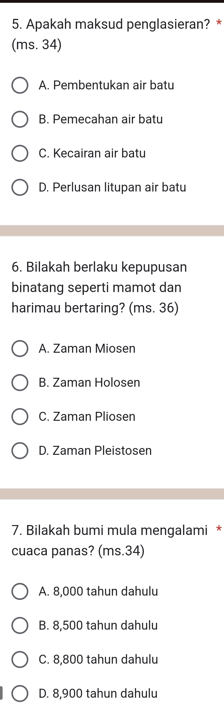 Apakah maksud penglasieran? *
(ms. 34)
A. Pembentukan air batu
B. Pemecahan air batu
C. Kecairan air batu
D. Perlusan litupan air batu
6. Bilakah berlaku kepupusan
binatang seperti mamot dan
harimau bertaring? (ms. 36)
A. Zaman Miosen
B. Zaman Holosen
C. Zaman Pliosen
D. Zaman Pleistosen
7. Bilakah bumi mula mengalami *
cuaca panas? (ms. 34)
A. 8,000 tahun dahulu
B. 8,500 tahun dahulu
C. 8,800 tahun dahulu
D. 8,900 tahun dahulu