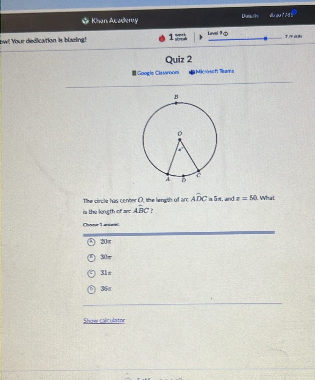 Khan Acodemy Donale dago7785
ow! Your dedication is blazing!
1 Level 9 ①
_7 /9 slls
Quiz 2
■Google Classroom Microsoft Teams
The circle has center O, the length of arc Awidehat DC is 5π, and x=50. What
is the length of arc widehat ABC ?
Choose 1 answer:
a 20π
@ 30π
31π
36π
Show calculator