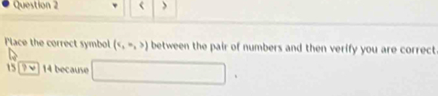 < > 
Place the correct symbol (e,m,>) between the pair of numbers and then verify you are correct
15 3v 14 because □ 
|