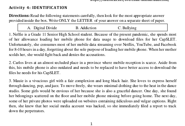 Activity 4: IDENTIFICATION 
Directions: Read the following statements carefully, then look for the most appropriate answer 
provided inside the box. Write ONLY the LETTER of your answer on a separate sheet of paper. 
A. Digital Divide B. Addiction C. Bullying 
1. Neffie is a Grade 11 Senior High School student. Because of the present pandemic, she spends most 
of her allowance loading her mobile phone for data usage to download files for her CapSLET. 
Unfortunately, she consumes most of her mobile data streaming over Netflix, YouTube, and Facebook 
for 8-10 hours in a day, forgetting about the sole purpose of loading her mobile phone. When her mother 
scolds her, she would fight back and denies the accusations. 
2. Carlos lives at an almost secluded place in a province where mobile reception is scarce. Aside from 
this, his mobile phone is also outdated and needs to be replaced to have better access to download the 
files he needs for his CapSLET. 
3. Mauie is a vivacious girl with a fair complexion and long black hair. She loves to express herself 
through dancing, pop, and jazz. To move freely, she wears minimal dothing due to the heat in the dance 
studio. Some girls would be envious of her because she is also a graceful dancer. One day, she found 
her belongings scattered on the floor and her mobile phone missing before going home. The next day, 
some of her private photos were uploaded on websites containing ridiculous and vulgar captions. Right 
then, she knew that her social media account was hacked, so she immediately filed a report to track 
down the perpetrators. 
1