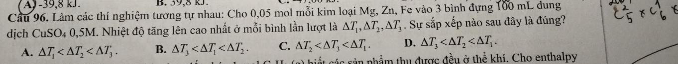 A - 39, 8 kJ. B. 39, 8 kJ.
Câu 96. Làm các thí nghiệm tương tự nhau: Cho 0,05 mol mỗi kim loại Mg, Zn, Fe vào 3 bình đựng 100 mL dung
dịch CuSO4 0,5M. Nhiệt độ tăng lên cao nhất ở mỗi bình lần lượt là △ T_1, △ T_2, △ T_3. Sự sắp xếp nào sau đây là đúng?
A. △ T_1 . B. △ T_3 . C. △ T_2 . D. △ T_3 . 
biết các sản phẩm thu được đều ở thể khí. Cho enthalpy