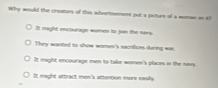 Why would the creators of this advertsement put a picture of a noman on i?
It might encourage woman to jon the nary.
They wanted to show women's sacrifices during war.
It might encourage men to take women's places in the navy.
It might attract men's attention more easily.