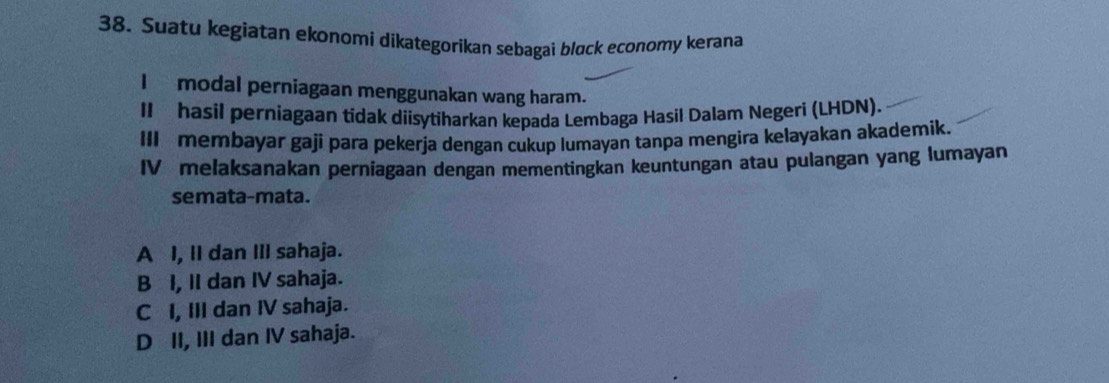 Suatu kegiatan ekonomi dikategorikan sebagai bløck economy kerana
I modal perniagaan menggunakan wang haram.
II hasil perniagaan tidak diisytiharkan kepada Lembaga Hasil Dalam Negeri (LHDN).
III membayar gaji para pekerja dengan cukup lumayan tanpa mengira kelayakan akademik.
IV melaksanakan perniagaan dengan mementingkan keuntungan atau pulangan yang lumayan
semata-mata.
A I, lI dan III sahaja.
B I, II dan IV sahaja.
C I, III dan IV sahaja.
D II, III dan IV sahaja.