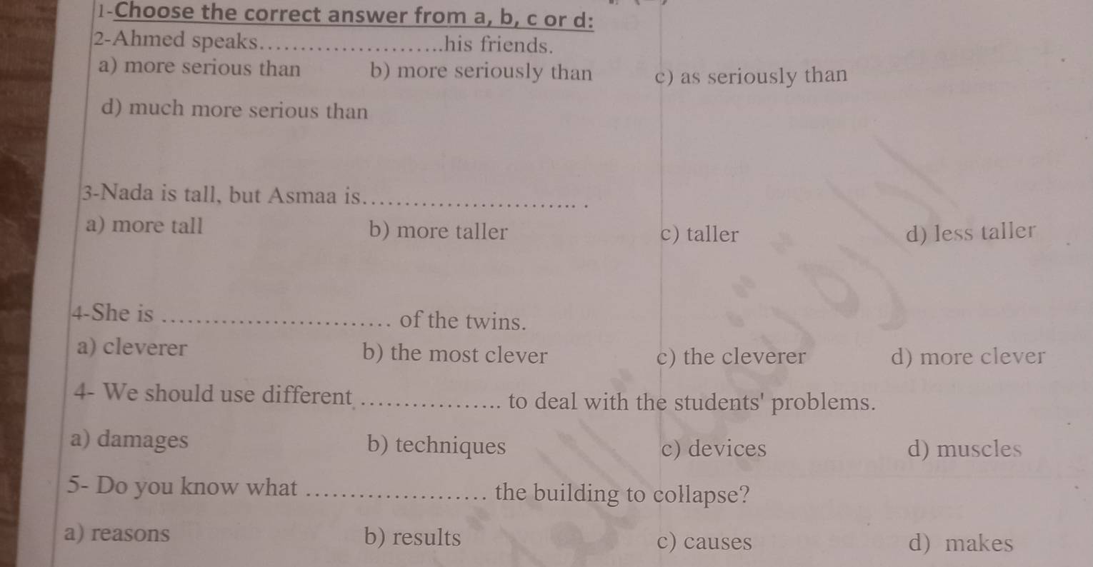 1-Choose the correct answer from a, b, c or d:
2-Ahmed speaks. _his friends.
a) more serious than b) more seriously than c) as seriously than
d) much more serious than
3-Nada is tall, but Asmaa is._
.
a) more tall b) more taller c) taller d) less taller
4-She is _of the twins.
a) cleverer b) the most clever
c) the cleverer d) more clever
4- We should use different _to deal with the students' problems.
a) damages b) techniques c) devices d) muscles
5- Do you know what _the building to collapse?
a) reasons b) results c) causes d) makes