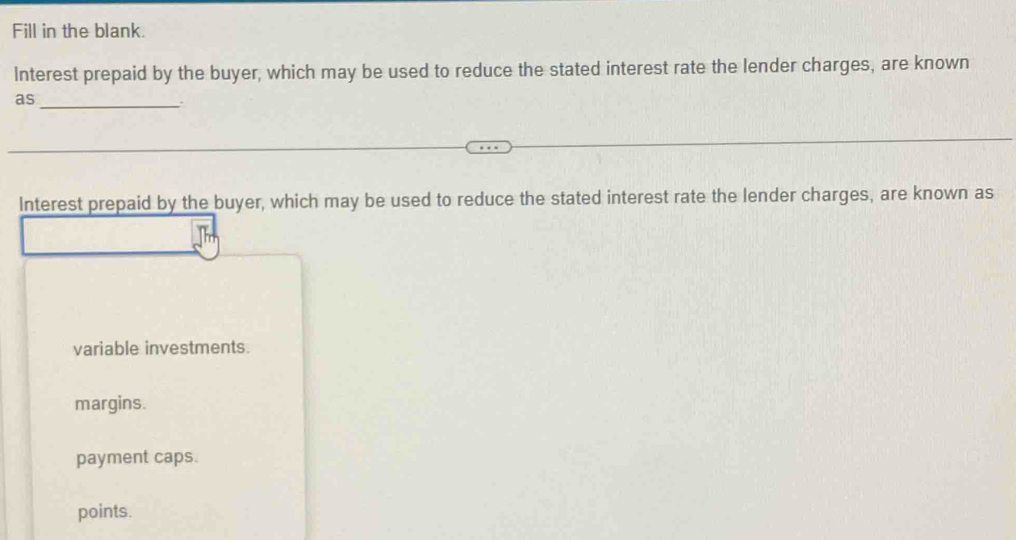 Fill in the blank.
Interest prepaid by the buyer, which may be used to reduce the stated interest rate the lender charges, are known
as
_.
Interest prepaid by the buyer, which may be used to reduce the stated interest rate the lender charges, are known as
variable investments.
margins.
payment caps.
points.