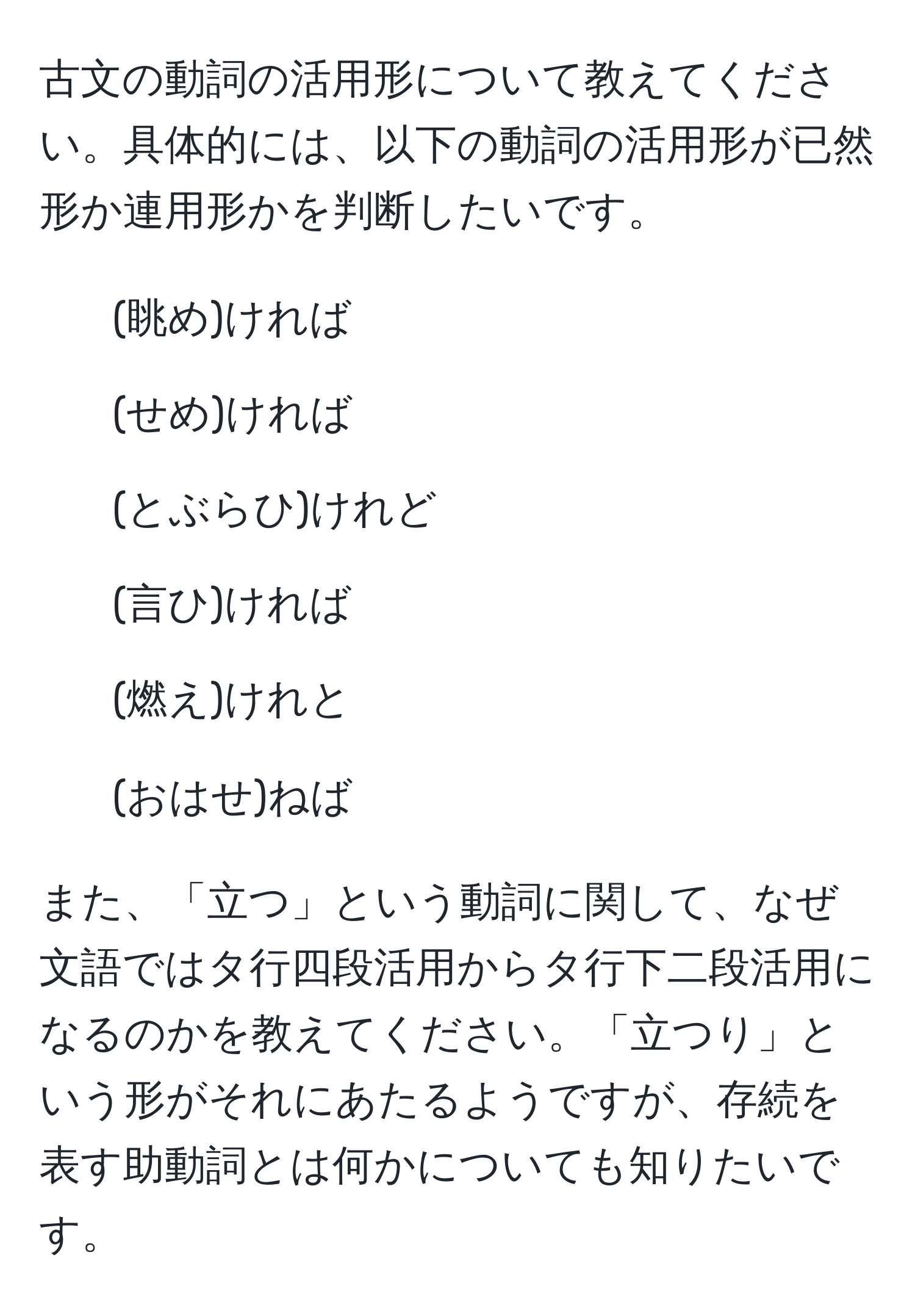 古文の動詞の活用形について教えてください。具体的には、以下の動詞の活用形が已然形か連用形かを判断したいです。  
- (眺め)ければ  
- (せめ)ければ  
- (とぶらひ)けれど  
- (言ひ)ければ  
- (燃え)けれと  
- (おはせ)ねば  

また、「立つ」という動詞に関して、なぜ文語ではタ行四段活用からタ行下二段活用になるのかを教えてください。「立つり」という形がそれにあたるようですが、存続を表す助動詞とは何かについても知りたいです。