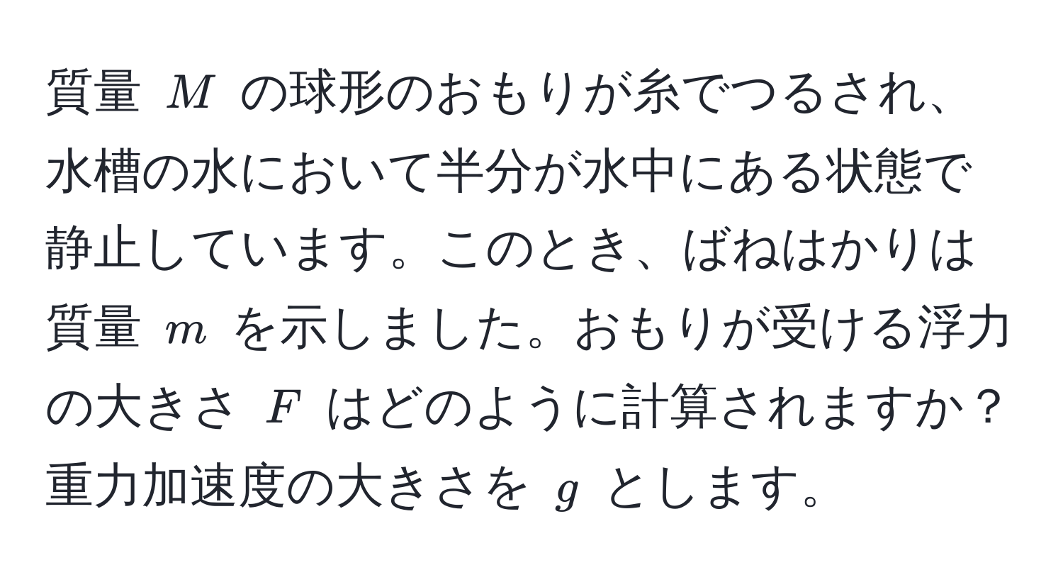 質量 $M$ の球形のおもりが糸でつるされ、水槽の水において半分が水中にある状態で静止しています。このとき、ばねはかりは質量 $m$ を示しました。おもりが受ける浮力の大きさ $F$ はどのように計算されますか？重力加速度の大きさを $g$ とします。