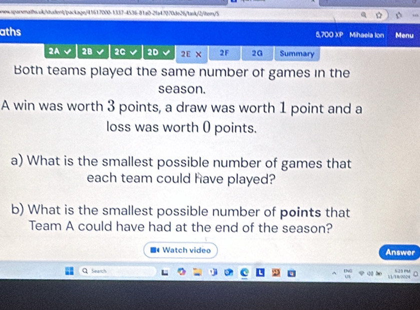 aths 5,700 XP Mihaela Ion Menu 
2A 28 2C 2D 2E X 2F 2G Summary 
Both teams played the same number of games in the 
season. 
A win was worth 3 points, a draw was worth 1 point and a 
loss was worth 0 points. 
a) What is the smallest possible number of games that 
each team could have played? 
b) What is the smallest possible number of points that 
Team A could have had at the end of the season? 
Watch video Answer 
tNO 
Search 11/18/2024 523 PM 
Us