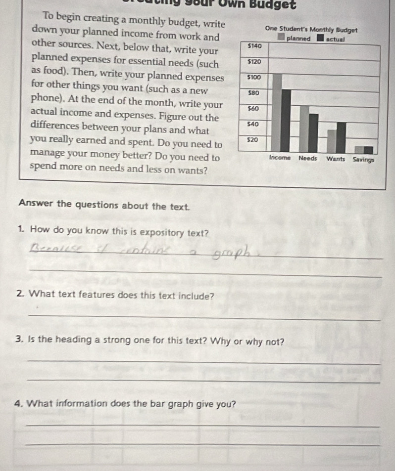 ng Sour Own Budget 
To begin creating a monthly budget, write 
down your planned income from work and 
other sources. Next, below that, write your 
planned expenses for essential needs (such 
as food). Then, write your planned expenses 
for other things you want (such as a new 
phone). At the end of the month, write your 
actual income and expenses. Figure out the 
differences between your plans and what 
you really earned and spent. Do you need to 
manage your money better? Do you need to 
spend more on needs and less on wants? 
Answer the questions about the text. 
1. How do you know this is expository text? 
_ 
_ 
2. What text features does this text include? 
_ 
3. Is the heading a strong one for this text? Why or why not? 
_ 
_ 
4. What information does the bar graph give you? 
_ 
_