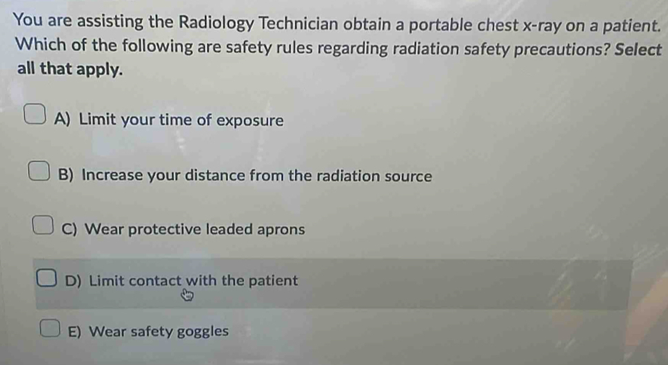 You are assisting the Radiology Technician obtain a portable chest x -ray on a patient.
Which of the following are safety rules regarding radiation safety precautions? Select
all that apply.
A) Limit your time of exposure
B) Increase your distance from the radiation source
C) Wear protective leaded aprons
D) Limit contact with the patient
E) Wear safety goggles