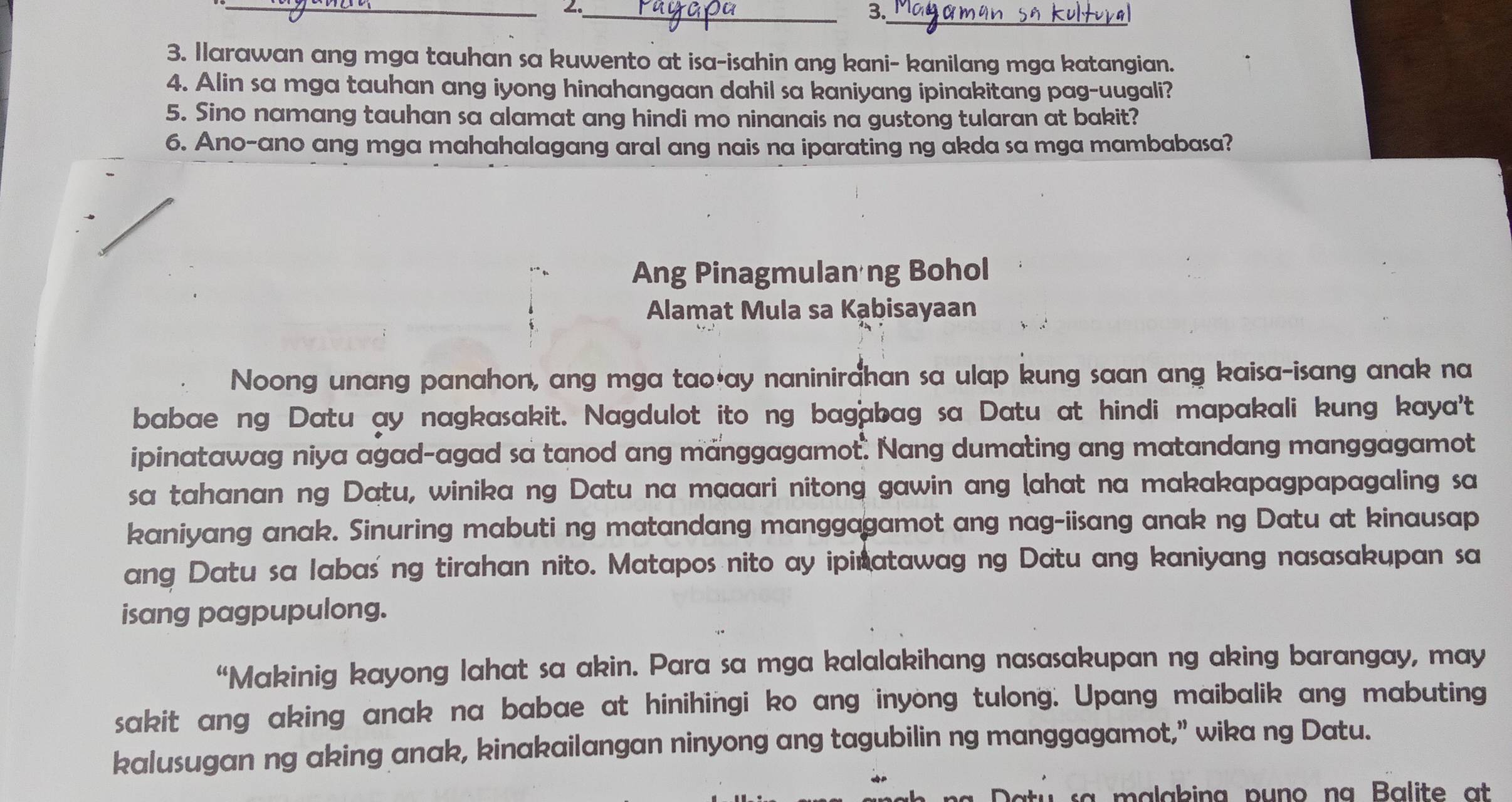 2._ 
3._ 
3. Ilarawan ang mga tauhan sa kuwento at isa-isahin ang kani- kanilang mga katangian. 
4. Alin sa mga tauhan ang iyong hinahangaan dahil sa kaniyang ipinakitang pag-uugali? 
5. Sino namang tauhan sa alamat ang hindi mo ninanais na gustong tularan at bakit? 
6. Ano-ano ang mga mahahalagang aral ang nais na iparating ng akda sa mga mambabasa? 
Ang Pinagmulan ng Bohol 
Alamat Mula sa Kạbisayaan 
Noong unang panahon, ang mga tao*ay naninirahan sa ulap kung saan ang kaisa-isang anak na 
babae ng Datu ay nagkasakit. Nagdulot ito ng bagabag sa Datu at hindi mapakali kung kaya't 
ipinatawag niya agad-agad sa tanod ang manggagamot. Nang dumating ang matandang manggagamot 
sa tahanan ng Datu, winika ng Datu na maaari nitong gawin ang (ahat na makakapagpapagaling sa 
kaniyang anak. Sinuring mabuti ng matandang manggagamot ang nag-iisang anak ng Datu at kinausap 
ang Datu sa labas' ng tirahan nito. Matapos nito ay ipinatawag ng Datu ang kaniyang nasasakupan sa 
isang pagpupulong. 
“Makinig kayong lahat sa akin. Para sa mga kalalakihang nasasakupan ng aking barangay, may 
sakit ang aking anak na babae at hinihingi ko ang inyong tulong. Upang maibalik ang mabuting 
kalusugan ng aking anak, kinakailangan ninyong ang tagubilin ng manggagamot,” wika ng Datu.