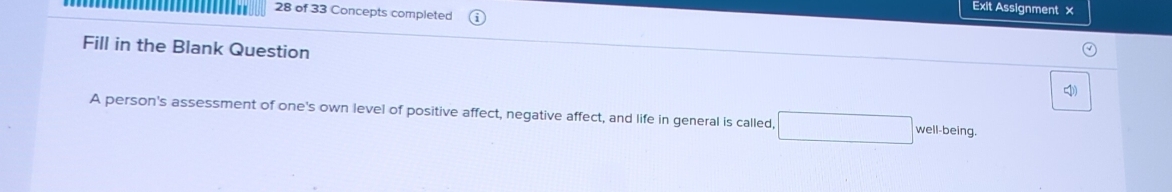 Exit Assignment × 
28 of 33 Concepts completed 
Fill in the Blank Question 
4 
A person's assessment of one's own level of positive affect, negative affect, and life in general is called, well-being.