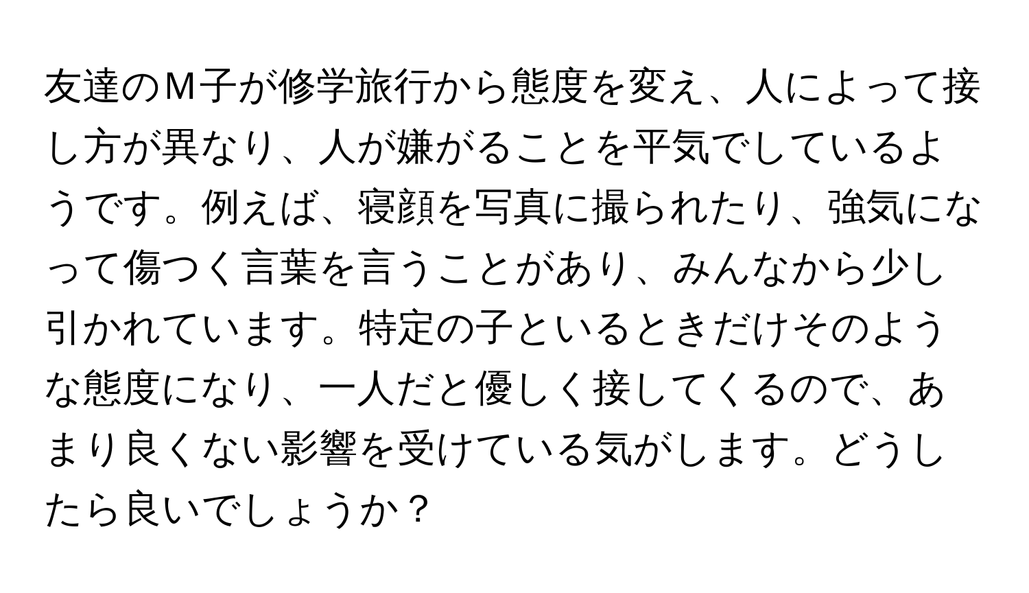 友達のＭ子が修学旅行から態度を変え、人によって接し方が異なり、人が嫌がることを平気でしているようです。例えば、寝顔を写真に撮られたり、強気になって傷つく言葉を言うことがあり、みんなから少し引かれています。特定の子といるときだけそのような態度になり、一人だと優しく接してくるので、あまり良くない影響を受けている気がします。どうしたら良いでしょうか？