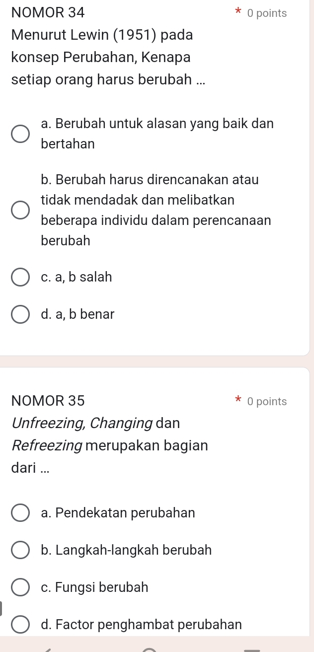 NOMOR 34 0 points
Menurut Lewin (1951) pada
konsep Perubahan, Kenapa
setiap orang harus berubah ...
a. Berubah untuk alasan yang baik dan
bertahan
b. Berubah harus direncanakan atau
tidak mendadak dan melibatkan
beberapa individu dalam perencanaan
berubah
c. a, b salah
d. a, b benar
NOMOR 35 0 points
Unfreezing, Changing dan
Refreezing merupakan bagian
dari ...
a. Pendekatan perubahan
b. Langkah-langkah berubah
c. Fungsi berubah
d. Factor penghambat perubahan