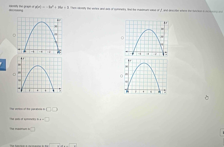 Identify the graph of g(x)=-2x^2+16x+3. Then identify the vertex and axis of symmetry, find the maximum value of f, and describe where the function is increasing and
decreasing
The vertex of the parabola is □ □
The axis of symmetry is x=□
The maximum is □
The function is increasing to the |MN|=|_ 