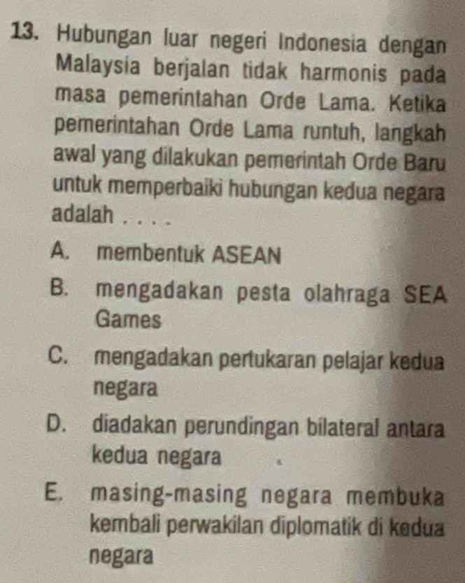 Hubungan luar negeri Indonesia dengan
Malaysia berjalan tidak harmonis pada
masa pemerintahan Orde Lama. Ketika
pemerintahan Orde Lama runtuh, langkah
awal yang dilakukan pemerintah Orde Baru
untuk memperbaiki hubungan kedua negara
adalah , . . .
A. membentuk ASEAN
B. mengadakan pesta olahraga SEA
Games
C. mengadakan pertukaran pelajar kedua
negara
D. diadakan perundingan bilateral antara
kedua negara
E. masing-masing negara membuka
kembali perwakilan diplomatik di kedua
negara