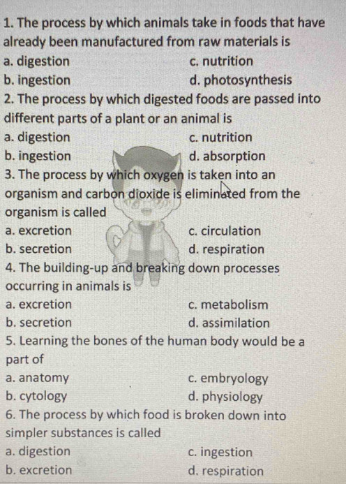 The process by which animals take in foods that have
already been manufactured from raw materials is
a. digestion c. nutrition
b. ingestion d. photosynthesis
2. The process by which digested foods are passed into
different parts of a plant or an animal is
a. digestion c. nutrition
b. ingestion d. absorption
3. The process by which oxygen is taken into an
organism and carbon dioxide is eliminated from the
organism is called
a. excretion c. circulation
b. secretion d. respiration
4. The building-up and breaking down processes
occurring in animals is
a. excretion c. metabolism
b. secretion d. assimilation
5. Learning the bones of the human body would be a
part of
a. anatomy c. embryology
b. cytology d. physiology
6. The process by which food is broken down into
simpler substances is called
a. digestion c. ingestion
b. excretion d. respiration