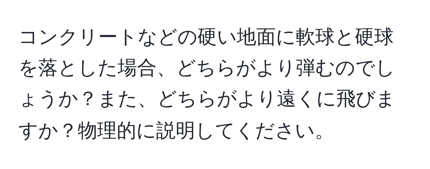 コンクリートなどの硬い地面に軟球と硬球を落とした場合、どちらがより弾むのでしょうか？また、どちらがより遠くに飛びますか？物理的に説明してください。