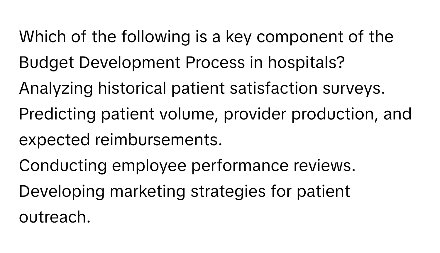 Which of the following is a key component of the Budget Development Process in hospitals?
Analyzing historical patient satisfaction surveys.
Predicting patient volume, provider production, and expected reimbursements.
Conducting employee performance reviews.
Developing marketing strategies for patient outreach.