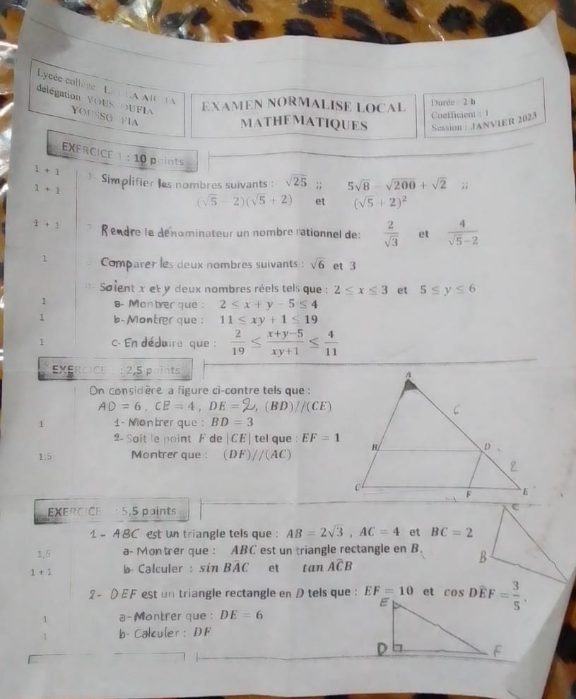 Lycée collège e Lan LA AICHA
EXAMEN NORMALISE LOCAL Durée : 2 h
délégation YOUS OUFIA Yousso  fia
Coefficient : 1
MATHEMATIQUES Session : JANVIER 2023
EXERCICE :10 points
1+1 - Simplifier les nombres suivants : sqrt(25);; 5sqrt(8)-sqrt(200)+sqrt(2);;
1+1
(sqrt(5)-2)(sqrt(5)+2) et (sqrt(5)+2)^2
-1+1 Rendre le dénominateur un nombre rationnel de:  2/sqrt(3)  et  4/sqrt(5)-2 
1 Comparer les deux nombres suivants : sqrt(6) et 3
Soient x et y deux nombres réels tels que ; 2≤ x≤ 3 et 5≤ y≤ 6
1 s. Montrer que: 2≤ x+y-5≤ 4
1 b- Montrer que : 11≤ xy+1≤ 19
1 c- En déduire que :  2/19 ≤  (x+y-5)/xy+1 ≤  4/11 
EXERcice : 2,5 points 
On considère a figure ci-contre tels que :
AD=6,CE=4,DE=□ ,(BD)//(CE)
1 1- Montrer que : BD=3
2- Soit le point F de |CE| tel que : EF=1
1,5 Montrer que : (DF)//(AC)
EXERCICE : 5,5 points
1 - A BC est un triangle tels que : AB=2sqrt(3),AC=4 et BC=2
1,5 a- Montrer que : ABC est un triangle rectangle en B.
1+1 b Calculer : sin Bwidehat AC et tan Awidehat CB
2 - D EF est un triangle rectangle en D tels que : EF=10 et 
1 a-Montrer que : DE=6
1 b- Calculer : DF