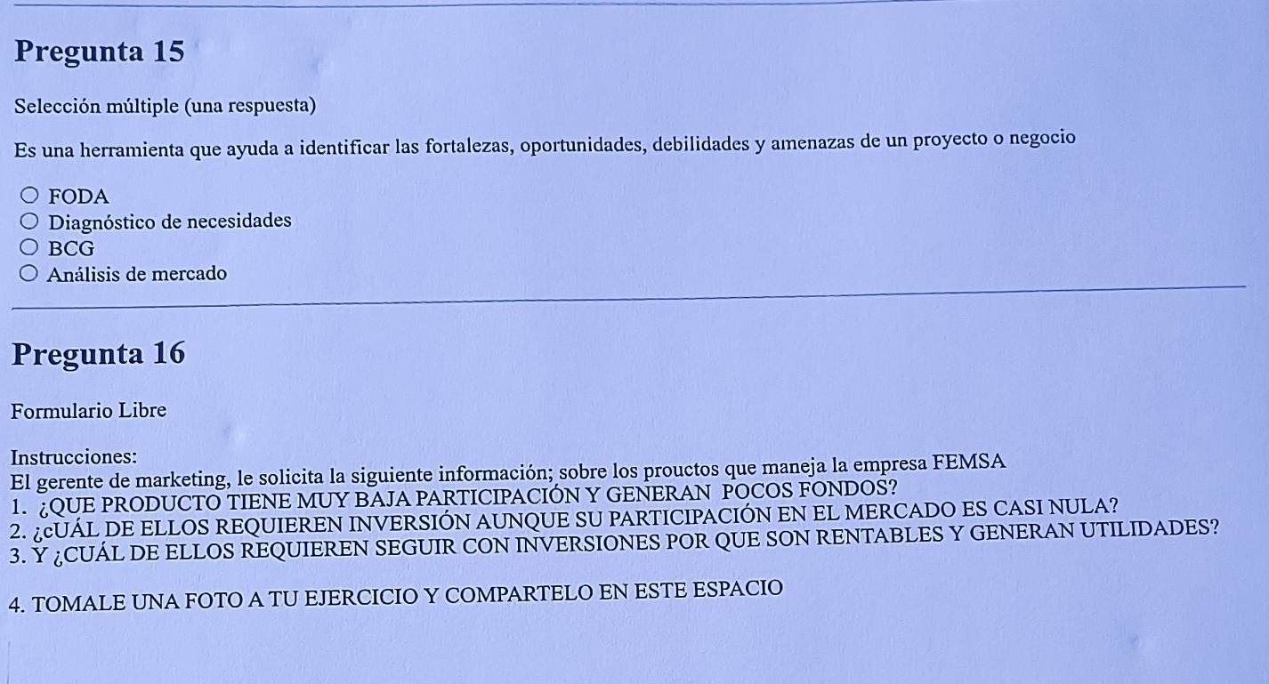 Pregunta 15
Selección múltiple (una respuesta)
Es una herramienta que ayuda a identificar las fortalezas, oportunidades, debilidades y amenazas de un proyecto o negocio
FODA
Diagnóstico de necesidades
BCG
Análisis de mercado
Pregunta 16
Formulario Libre
Instrucciones:
El gerente de marketing, le solicita la siguiente información; sobre los prouctos que maneja la empresa FEMSA
1. QUE PRODUCTO TIENE MUY BAJA PARTICIPACIÓN Y GENERAN POCOS FONDOS?
2. ¿UÁL DE ELLOS REQUIEREN INVERSIÓN AUNQUE SU PARTICIPACIÓN EN EL MERCADO ES CASI NULA?
3. Y ¿CUÁL DE ELLOS REQUIEREN SEGUIR CON INVERSIONES POR QUE SON RENTABLES Y GENERAN UTILIDADES?
4. TOMALE UNA FOTO A TU EJERCICIO Y COMPARTELO EN ESTE ESPACIO