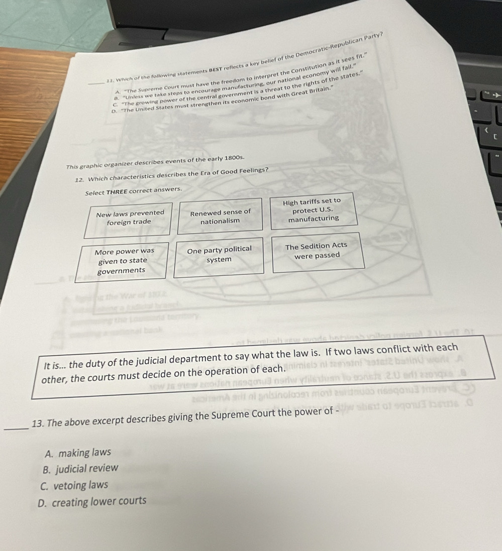 Which of the following statements BEST reflects a key belief of the Democratic-Republican Party?
A. "The Supreme Court must have the freedom to interpret the Constitution as it sees fit.'
a. "Unless we take steps to encourage manufacturing, our national economy will fail."
_c. “The growing power of the central government is a threat to the rights of the states.”
D. "The United States must strengthen its economic bond with Great Britain."
This graphic organizer describes events of the early 1800s.
12. Which characteristics describes the Era of Good Feelings?
Select THREE correct answers.
New laws prevented Renewed sense of High tariffs set to
protect U.S.
foreign trade nationalism manufacturing
More power was One party political The Sedition Acts
given to state
governments system
were passed
It is... the duty of the judicial department to say what the law is. If two laws conflict with each
other, the courts must decide on the operation of each.
_
13. The above excerpt describes giving the Supreme Court the power of -
A. making laws
B. judicial review
C. vetoing laws
D. creating lower courts