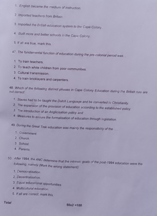 1. English became the medium of instruction.
2. Imported teachers from Britain.
3. Imported the British education system to the Cape Colony.
4. Built more and better schools in the Cape Colony.
5. If all are true, mark this.
47. The fundamental function of education during the pre-colonial period was...
1. To train teachers.
2. To teach white children from poor communities.
3. Cultural transmission.
4. To train bricklayers and carpenters.
48. Which of the following distinct phases in Cape Colony Education during the British rule are
not correct.
1. Slaves had to be taught the Dutch Language and be converted to Christianity.
2. The expansion of the provision of education according to the established policy
3. The introduction of an Anglicisation policy and
4. Measures to ensure the formalisation of education through legislation.
49. During the Great Trek education was mainly the responsibility of the ....
1. Government.
2. Church
3. School.
4. Parents.
50. After 1994, the ANC determine that the intrinsic goals of the post-1994 education were the
following, namely (Mark the wrong statement):
1. Democratisation.
2. Decentralisation.
3. Equal educational opportunities.
4. Multicultural education
5. If all are correct, mark this.
Total
50* 2=100