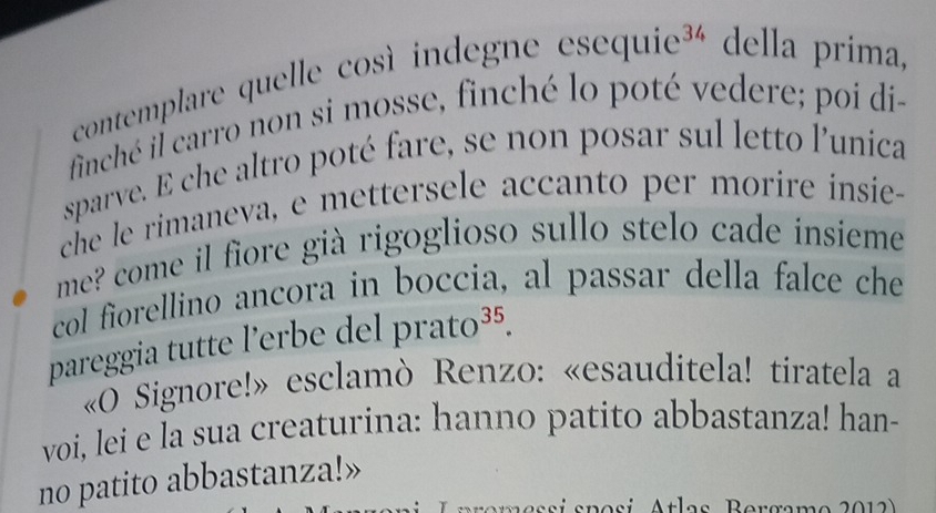 contemplare quelle così indegne esequie^(34) della prima, 
finché il carro non si mosse, finché lo poté vedere; poi di- 
sparve. E che altro poté fare, se non posar sul letto l'unica 
che le rimaneva, e mettersele accanto per morire insie- 
me? come il fiore già rigoglioso sullo stelo cade insieme 
col fiorellino ancora in boccia, al passar della falce che 
pareggia tutte l'erbe del prato^(35). 
«O Signore!» esclamò Renzo: «esauditela! tiratela a 
voi, lei e la sua creaturina: hanno patito abbastanza! han- 
no patito abbastanza!» 
em e ssí sposi Atlas Bergam o 2012)