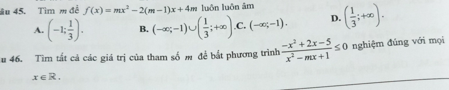 âu 45. Tìm m đề f(x)=mx^2-2(m-1)x+4m luôn luôn âm
A. (-1; 1/3 ). (-∈fty ;-1)∪ ( 1/3 ;+∈fty ) .C. (-∈fty ;-1).
D. ( 1/3 ;+∈fty ). 
B.
ău 46. Tìm tất cả các giá trị của tham số m để bất phương trình  (-x^2+2x-5)/x^2-mx+1 ≤ 0 nghiệm đúng với mọi
x∈ R.