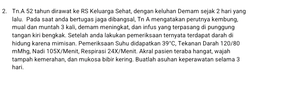 Tn.A 52 tahun dirawat ke RS Keluarga Sehat, dengan keluhan Demam sejak 2 hari yang 
lalu. Pada saat anda bertugas jaga dibangsal, Tn A mengatakan perutnya kembung, 
mual dan muntah 3 kali, demam meningkat, dan infus yang terpasang di punggung 
tangan kiri bengkak. Setelah anda lakukan pemeriksaan ternyata terdapat darah di 
hidung karena mimisan. Pemeriksaan Suhu didapatkan 39°C , Tekanan Darah 120/80
mMhg, Nadi 105X/ Menit, Respirasi 24X/ Menit. Akral pasien teraba hangat, wajah 
tampah kemerahan, dan mukosa bibir kering. Buatlah asuhan keperawatan selama 3
hari.