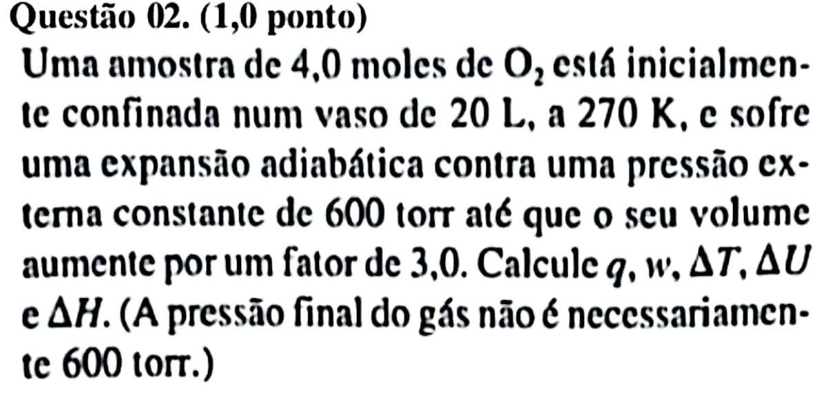 (1,0 ponto) 
Uma amostra de 4,0 moles de O_2 está inicialmen- 
te confinada num vaso de 20 L, a 270 K, e sofre 
uma expansão adiabática contra uma pressão ex- 
terna constante de 600 torr até que o seu volume 
aumente por um fator de 3,0. Calcule q, w, △ T, △ U
e △ H F. (A pressão final do gás não é necessariamen- 
te 600 torr.)