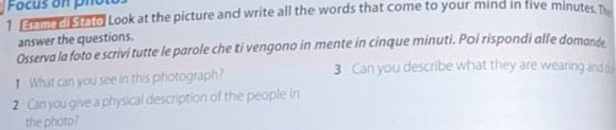 Focus on pn 
1 m ol to Look at the picture and write all the words that come to your mind in five minutes. T 
answer the questions. 
Osserva la foto e scrivi tutte le parole che ti vengono in mente in cinque minuti. Poi rispondi alle domande 
₹ What can you see in this photograph? 
3 Can you describe what they are wearing and o 
2 Can you give a physical description of the people in 
the photo?