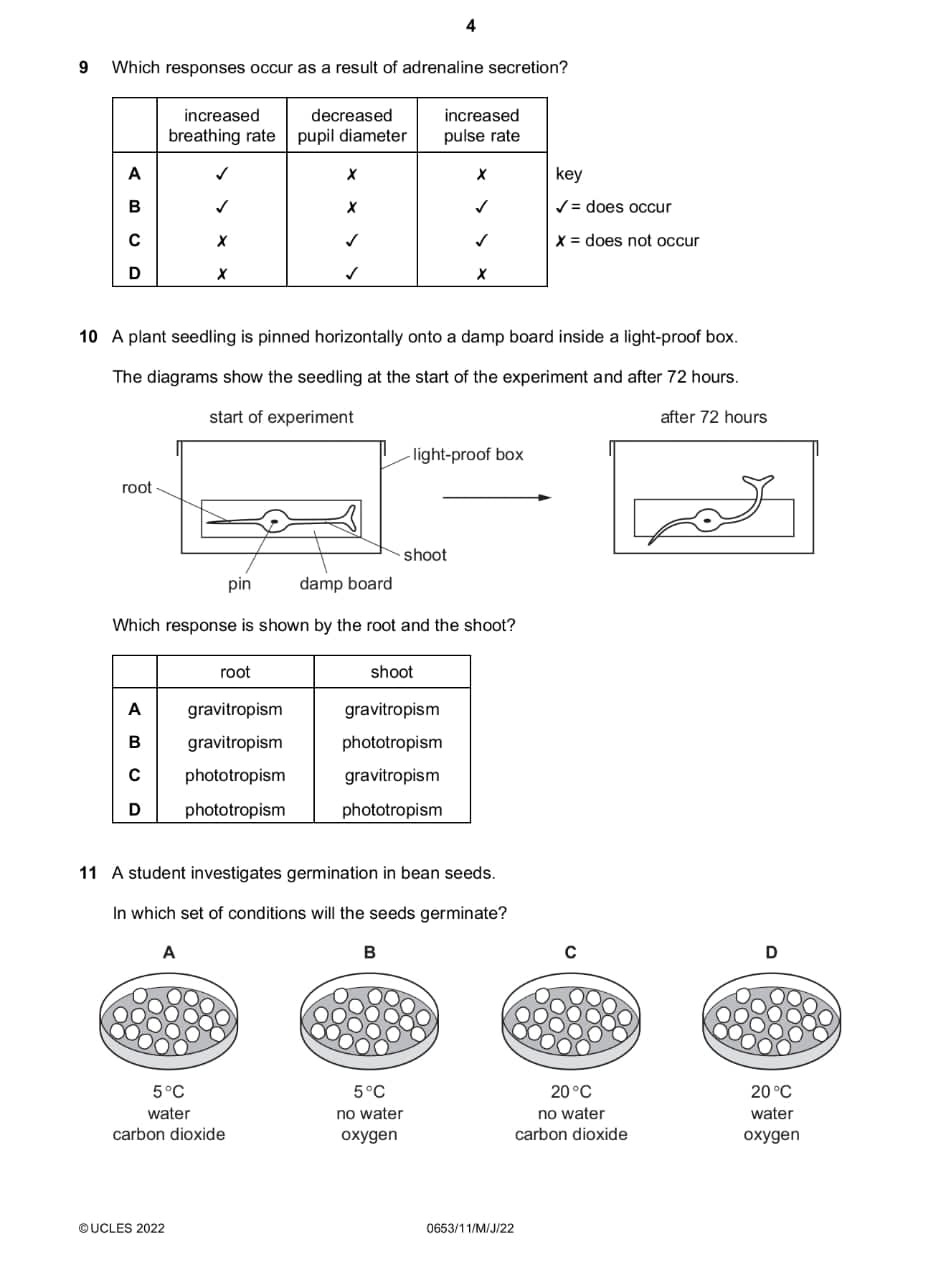 4
9 Which responses occur as a result of adrenaline secretion?
does occur
does not occur
10 A plant seedling is pinned horizontally onto a damp board inside a light-proof box.
The diagrams show the seedling at the start of the experiment and after 72 hours.
after 72 hours
Which response is shown by the root and the shoot?
root shoot
A gravitropism gravitropism
B gravitropism phototropism
C phototropism gravitropism
D phototropism phototropism
11 A student investigates germination in bean seeds.
In which set of conditions will the seeds germinate?
A
B
C
D
5°C
5°C
20°C
20°C
water no water no water water
carbon dioxide oxygen carbon dioxide oxygen
©UCLES 2022 0653/11/M/J/22