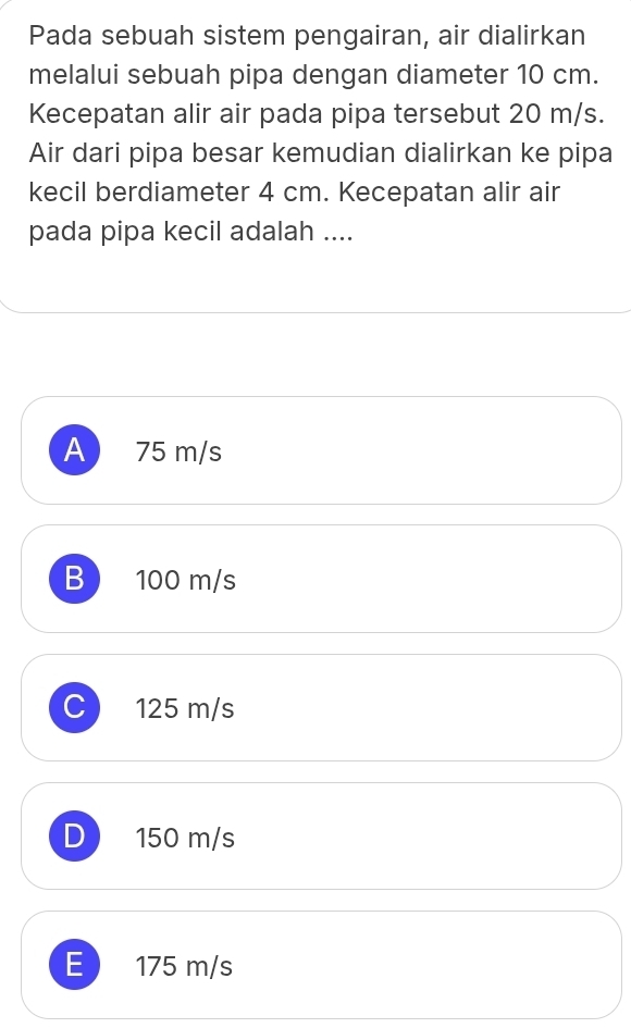 Pada sebuah sistem pengairan, air dialirkan
melalui sebuah pipa dengan diameter 10 cm.
Kecepatan alir air pada pipa tersebut 20 m/s.
Air dari pipa besar kemudian dialirkan ke pipa
kecil berdiameter 4 cm. Kecepatan alir air
pada pipa kecil adalah ....
A 75 m/s
B 100 m/s
C 125 m/s
D 150 m/s
E 175 m/s